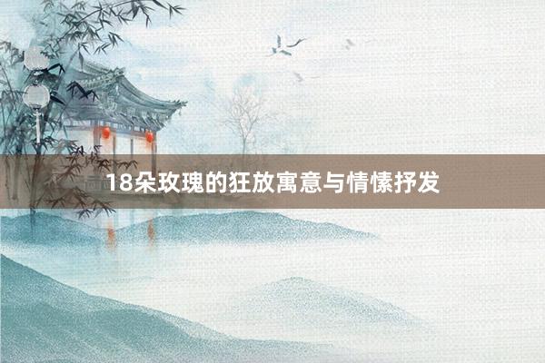 18朵玫瑰的狂放寓意与情愫抒发